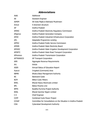 Abbreviations
Addl.

Additional

AE

Assistant Engineer

AIMIM

All India Majlis-e-Ittehadul Muslimeen

Anicut

A diversion structure

AP

Andhra Pradesh

APERC

Andhra Pradesh Electricity Regulatory Commission

APgenco

Andhra Pradesh Generation Company

APIIC

Andhra Pradesh Industrial Infrastructure Corporation

APL

Adaptable Programme Lending

APPSC

Andhra Pradesh Public Service Commission

APSEB

Andhra Pradesh State Electricity Board

APSIDC

Andhra Pradesh State Irrigation Development Corporation

APSRTC

Andhra Pradesh State Road Transport Corporation

APtransco

Andhra Pradesh Transmission Corporation

APTRANSCO

AP Transport Corporation

ARR

Aggregate Revenue Requirements

Art.

Article

ASER

Annual Status of Education Report

Ayacut

Irrigated (Command) Area

BBMB

Bhakra Beas Management Authority

BC

Backward Caste

BCM

Billion Cubic Meters

BHEL

Bharat Heavy Electricals Limited

BPL

Below Poverty Line

BPPA

Buddha Purnima Project Authority

BSNL

Bharat Sanchar Nigam Limited

CE

Chief Engineer

CCPP

Combined Cycle Power Project

CCSAP

Committee for Consultations on the Situation in Andhra Pradesh

CDA

Cyberabad Development Authority
xxix

 