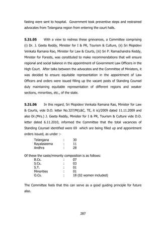 fasting were sent to hospital. Government took preventive steps and restrained
advocates from Telangana region from entering the court halls.
5.31.05

With a view to redress these grievances, a Committee comprising

(i) Dr. J. Geeta Reddy, Minister for I & PR, Tourism & Culture, (ii) Sri Mopidevi
Venkata Ramana Rao, Minister for Law & Courts, (iii) Sri P. Ramachandra Reddy,
Minister for Forests, was constituted to make recommendations that will ensure
regional and social balance in the appointment of Government Law Officers in the
High Court. After talks between the advocates and the Committee of Ministers, it
was decided to ensure equitable representation in the appointment of Law
Officers and orders were issued filling up the vacant posts of Standing Counsel
duly maintaining equitable representation of different regions and weaker
sections, minorities, etc., of the state.
5.31.06

In this regard, Sri Mopidevi Venkata Ramana Rao, Minister for Law

& Courts, vide D.O. letter No.327/M(L&C, TE, it is)/2009 dated 11.11.2009 and
also Dr.(Mrs.) J. Geeta Reddy, Minister for I & PR, Tourism & Culture vide D.O.
letter dated 6.11.2010, informed the Committee that the total vacancies of
Standing Counsel identified were 69 which are being filled up and appointment
orders issued, as under :Telangana
Rayalaseema
Andhra

:
:
:

30
11
28

Of these the caste/minority composition is as follows:
B.Cs.
:
07
S.Cs.
:
03
S.T.
:
01
Minorities
:
01
O.Cs.
:
18 (02 women included)
The Committee feels that this can serve as a good guiding principle for future
also.

287

 