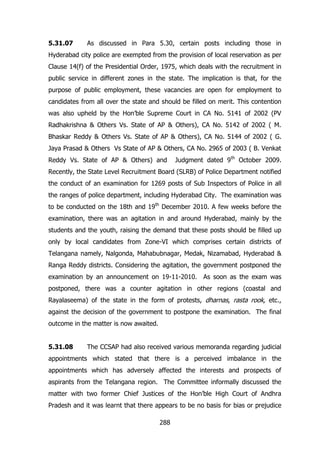 5.31.07

As discussed in Para 5.30, certain posts including those in

Hyderabad city police are exempted from the provision of local reservation as per
Clause 14(f) of the Presidential Order, 1975, which deals with the recruitment in
public service in different zones in the state. The implication is that, for the
purpose of public employment, these vacancies are open for employment to
candidates from all over the state and should be filled on merit. This contention
was also upheld by the Hon‟ble Supreme Court in CA No. 5141 of 2002 (PV
Radhakrishna & Others Vs. State of AP & Others), CA No. 5142 of 2002 ( M.
Bhaskar Reddy & Others Vs. State of AP & Others), CA No. 5144 of 2002 ( G.
Jaya Prasad & Others Vs State of AP & Others, CA No. 2965 of 2003 ( B. Venkat
Reddy Vs. State of AP & Others) and

Judgment dated 9th October 2009.

Recently, the State Level Recruitment Board (SLRB) of Police Department notified
the conduct of an examination for 1269 posts of Sub Inspectors of Police in all
the ranges of police department, including Hyderabad City. The examination was
to be conducted on the 18th and 19th December 2010. A few weeks before the
examination, there was an agitation in and around Hyderabad, mainly by the
students and the youth, raising the demand that these posts should be filled up
only by local candidates from Zone-VI which comprises certain districts of
Telangana namely, Nalgonda, Mahabubnagar, Medak, Nizamabad, Hyderabad &
Ranga Reddy districts. Considering the agitation, the government postponed the
examination by an announcement on 19-11-2010. As soon as the exam was
postponed, there was a counter agitation in other regions (coastal and
Rayalaseema) of the state in the form of protests, dharnas, rasta rook, etc.,
against the decision of the government to postpone the examination. The final
outcome in the matter is now awaited.
5.31.08

The CCSAP had also received various memoranda regarding judicial

appointments which stated that there is a perceived imbalance in the
appointments which has adversely affected the interests and prospects of
aspirants from the Telangana region. The Committee informally discussed the
matter with two former Chief Justices of the Hon‟ble High Court of Andhra
Pradesh and it was learnt that there appears to be no basis for bias or prejudice
288

 