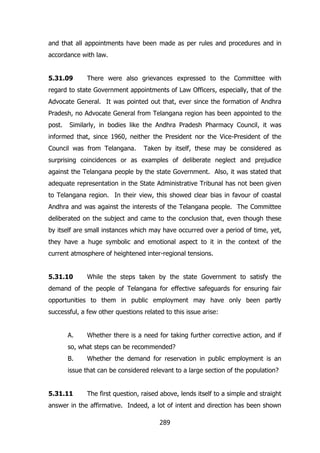 and that all appointments have been made as per rules and procedures and in
accordance with law.
5.31.09

There were also grievances expressed to the Committee with

regard to state Government appointments of Law Officers, especially, that of the
Advocate General. It was pointed out that, ever since the formation of Andhra
Pradesh, no Advocate General from Telangana region has been appointed to the
post.

Similarly, in bodies like the Andhra Pradesh Pharmacy Council, it was

informed that, since 1960, neither the President nor the Vice-President of the
Council was from Telangana.

Taken by itself, these may be considered as

surprising coincidences or as examples of deliberate neglect and prejudice
against the Telangana people by the state Government. Also, it was stated that
adequate representation in the State Administrative Tribunal has not been given
to Telangana region. In their view, this showed clear bias in favour of coastal
Andhra and was against the interests of the Telangana people. The Committee
deliberated on the subject and came to the conclusion that, even though these
by itself are small instances which may have occurred over a period of time, yet,
they have a huge symbolic and emotional aspect to it in the context of the
current atmosphere of heightened inter-regional tensions.
5.31.10

While the steps taken by the state Government to satisfy the

demand of the people of Telangana for effective safeguards for ensuring fair
opportunities to them in public employment may have only been partly
successful, a few other questions related to this issue arise:
A.

Whether there is a need for taking further corrective action, and if

so, what steps can be recommended?
B.

Whether the demand for reservation in public employment is an

issue that can be considered relevant to a large section of the population?
5.31.11

The first question, raised above, lends itself to a simple and straight

answer in the affirmative. Indeed, a lot of intent and direction has been shown
289

 