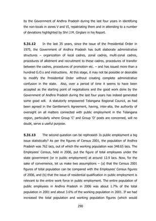 by the Government of Andhra Pradesh during the last four years in identifying
the non-locals in zones V and VI, repatriating them and in attending to a number
of deviations highlighted by Shri J.M. Girglani in his Report.
5.31.12

In the last 35 years, since the issue of the Presidential Order in

1975, the Government of Andhra Pradesh has built elaborate administrative
structures – organization of local cadres, zonal cadres, multi-zonal cadres,
procedures of allotment and recruitment to these cadres, procedures of transfer
between the cadres, procedures of promotion etc. – and has issued more than a
hundred G.O.s and instructions. At this stage, it may not be possible or desirable
to modify the Presidential Order without creating complete administrative
confusion in the state.

Also, over a period of time it seems to have been

accepted as the starting point of negotiations and the good work done by the
Government of Andhra Pradesh during the last four years has indeed generated
some good will. A statutorily empowered Telangana Regional Council, as had
been agreed in the Gentlemen‟s Agreement, having, inter-alia, the authority of
oversight on all matters connected with public employment in the Telangana
region, particularly where Group „C‟ and Group „D‟ posts are concerned, will no
doubt, serve a useful purpose.
5.31.13

The second question can be rephrased- Is public employment a big

issue statistically? As per the figures of Census 2001, the population of Andhra
Pradesh was 762 lacs, out of which the working population was 348.65 lacs. The
Employees‟ Census, held in 2006, put the figure of total employees under the
state government (or in public employment) at around 12.9 lacs. Now, for the
sake of convenience, let us make two assumptions – (a) that the Census 2001
figures of total population can be compared with the Employees‟ Census figures
of 2006, and (b) that the issue of residential qualification in public employment is
relevant to the entire work force in public employment. The entire population of
public employees in Andhra Pradesh in 2006 was about 1.7% of the total
population in 2001 and about 3.6% of the working population in 2001. If we had
increased the total population and working population figures (which would
290

 