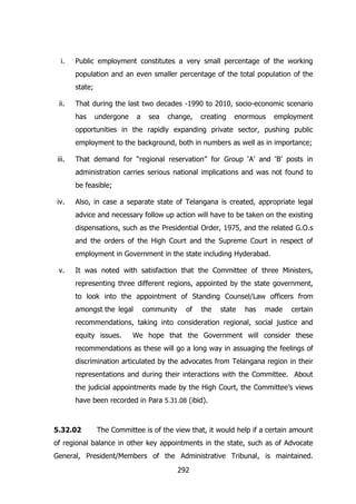 i.

Public employment constitutes a very small percentage of the working
population and an even smaller percentage of the total population of the
state;

ii.

That during the last two decades -1990 to 2010, socio-economic scenario
has

undergone

a

sea

change,

creating

enormous

employment

opportunities in the rapidly expanding private sector, pushing public
employment to the background, both in numbers as well as in importance;
iii.

That demand for “regional reservation” for Group „A‟ and „B‟ posts in
administration carries serious national implications and was not found to
be feasible;

iv.

Also, in case a separate state of Telangana is created, appropriate legal
advice and necessary follow up action will have to be taken on the existing
dispensations, such as the Presidential Order, 1975, and the related G.O.s
and the orders of the High Court and the Supreme Court in respect of
employment in Government in the state including Hyderabad.

v.

It was noted with satisfaction that the Committee of three Ministers,
representing three different regions, appointed by the state government,
to look into the appointment of Standing Counsel/Law officers from
amongst the legal

community

of

the

state

has

made

certain

recommendations, taking into consideration regional, social justice and
equity issues.

We hope that the Government will consider these

recommendations as these will go a long way in assuaging the feelings of
discrimination articulated by the advocates from Telangana region in their
representations and during their interactions with the Committee. About
the judicial appointments made by the High Court, the Committee‟s views
have been recorded in Para 5.31.08 (ibid).

5.32.02

The Committee is of the view that, it would help if a certain amount

of regional balance in other key appointments in the state, such as of Advocate
General, President/Members of the Administrative Tribunal, is maintained.
292

 