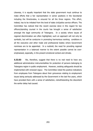 Likewise, it is equally important that the state government must continue to
make efforts that a fair representation in senior positions in the Secretariat
including the Directorates, is ensured for all the three regions. This effort,
indeed, has to be initiated from the level of state civil/police service officers. The
Committee has noticed that the recent exercise done in this regard for law
officers/standing counsel in the courts has brought a sense of satisfaction
amongst the legal community of Telangana.

In a society where issues of

regional discrimination are often highlighted, such an approach will not only be
symbolic, but will be conducive in promoting harmonious working conditions in
all the executive and other trade and professional bodies where Government
nominees are to be appointed. In a nutshell, the need for providing regional
representation in a balanced manner to the extent possible cannot be overemphasised, especially, in the present emotional context and climate.
5.32.03

We, therefore, suggest that there is no real need to have any

additional administrative instrumentalities for protection of persons belonging to
Telangana region in public employment. However, existing safeguards should be
implemented with renewed vigour. The Committee noted the positive indications
from employees from Telangana about their grievances relating to employment
issues being seriously addressed by the Government in the last five years, which
have provided them with a sense of satisfaction, notwithstanding the discontent
the earlier delay had caused.

293

 