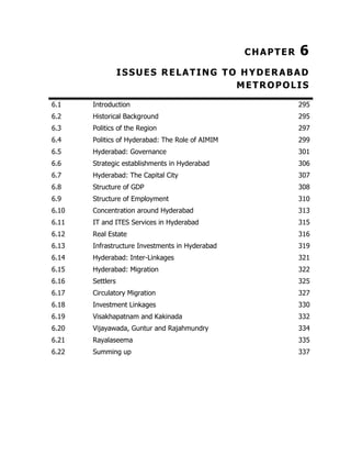 CHAPTER

6

ISSUES RELATING TO HYDERABAD
METROPOLIS
6.1

Introduction

295

6.2

Historical Background

295

6.3

Politics of the Region

297

6.4

Politics of Hyderabad: The Role of AIMIM

299

6.5

Hyderabad: Governance

301

6.6

Strategic establishments in Hyderabad

306

6.7

Hyderabad: The Capital City

307

6.8

Structure of GDP

308

6.9

Structure of Employment

310

6.10

Concentration around Hyderabad

313

6.11

IT and ITES Services in Hyderabad

315

6.12

Real Estate

316

6.13

Infrastructure Investments in Hyderabad

319

6.14

Hyderabad: Inter-Linkages

321

6.15

Hyderabad: Migration

322

6.16

Settlers

325

6.17

Circulatory Migration

327

6.18

Investment Linkages

330

6.19

Visakhapatnam and Kakinada

332

6.20

Vijayawada, Guntur and Rajahmundry

334

6.21

Rayalaseema

335

6.22

Summing up

337

 