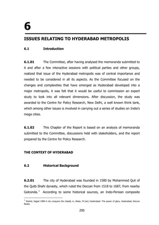 6
ISSUES RELATING TO HYDERABAD METROPOLIS
6.1

Introduction

6.1.01

The Committee, after having analysed the memoranda submitted to

it and after a few interactive sessions with political parties and other groups,
realized that issue of the Hyderabad metropolis was of central importance and
needed to be considered in all its aspects. As the Committee focused on the
changes and complexities that have emerged as Hyderabad developed into a
major metropolis, it was felt that it would be useful to commission an expert
study to look into all relevant dimensions. After discussion, the study was
awarded to the Centre for Policy Research, New Delhi, a well known think tank,
which among other issues is involved in carrying out a series of studies on India‟s
mega cities.

6.1.02

This Chapter of the Report is based on an analysis of memoranda

submitted to the Committee, discussions held with stakeholders, and the report
prepared by the Centre for Policy Research.

THE CONTEXT OF HYDERABAD

6.2

Historical Background

6.2.01

The city of Hyderabad was founded in 1580 by Mohammed Quli of

the Qutb Shahi dynasty, which ruled the Deccan from 1518 to 1687, from nearby
Golconda. 1

According to some historical sources, an Indo-Persian composite

1

Shahid, Sajjad 1998 A city conquers the citadel, in, Akbar, M (ed.) Hyderabad: The power of glory, Hyderabad, Deccan
Books.

295

 