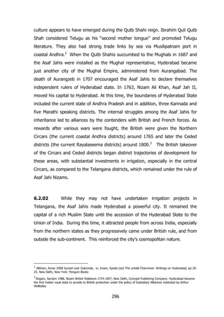 culture appears to have emerged during the Qutb Shahi reign. Ibrahim Quli Qutb
Shah considered Telugu as his “second mother tongue” and promoted Telugu
literature. They also had strong trade links by sea via Musilipatnam port in
coastal Andhra.2 When the Qutb Shahis succumbed to the Mughals in 1687 and
the Asaf Jahis were installed as the Mughal representative, Hyderabad became
just another city of the Mughal Empire, administered from Aurangabad. The
death of Aurangzeb in 1707 encouraged the Asaf Jahis to declare themselves
independent rulers of Hyderabad state. In 1763, Nizam Ali Khan, Asaf Jah II,
moved his capital to Hyderabad. At this time, the boundaries of Hyderabad State
included the current state of Andhra Pradesh and in addition, three Kannada and
five Marathi speaking districts. The internal struggles among the Asaf Jahis for
inheritance led to alliances by the contenders with British and French forces. As
rewards after various wars were fought, the British were given the Northern
Circars (the current coastal Andhra districts) around 1765 and later the Ceded
districts (the current Rayalaseema districts) around 1800.3

The British takeover

of the Circars and Ceded districts began distinct trajectories of development for
these areas, with substantial investments in irrigation, especially in the central
Circars, as compared to the Telangana districts, which remained under the rule of
Asaf Jahi Nizams.

6.2.02

While they may not have undertaken irrigation projects in

Telangana, the Asaf Jahis made Hyderabad a powerful city. It remained the
capital of a rich Muslim State until the accession of the Hyderabad State to the
Union of India. During this time, it attracted people from across India, especially
from the northern states as they progressively came under British rule, and from
outside the sub-continent. This reinforced the city‟s cosmopolitan nature.

2

Alikhan, Anvar 2008 Sunset over Golconda, in, Imam, Syeda (ed) The untold Charminar: Writings on Hyderabad, pp 2025. New Delhi, New York: Penguin Books
3

Regani, Sarojini 1988, Nizam British Relations 1724-1857, New Delhi, Concept Publishing Company. Hyderabad became
the first Indian royal state to accede to British protection under the policy of Subsidiary Alliances instituted by Arthur
Wellesley

296

 