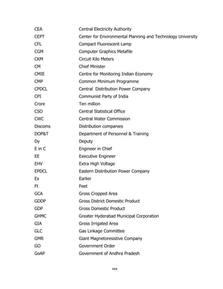 CEA

Central Electricity Authority

CEPT

Center for Environmental Planning and Technology University

CFL

Compact Fluorescent Lamp

CGM

Computer Graphics Metafile

CKM

Circuit Kilo Meters

CM

Chief Minister

CMIE

Centre for Monitoring Indian Economy

CMP

Common Minimum Programme

CPDCL

Central Distribution Power Company

CPI

Communist Party of India

Crore

Ten million

CSO

Central Statistical Office

CWC

Central Water Commission

Discoms

Distribution companies

DOP&T

Department of Personnel & Training

Dy

Deputy

E in C

Engineer in Chief

EE

Executive Engineer

EHV

Extra High Voltage

EPDCL

Eastern Distribution Power Company

Ex

Earlier

Ft

Feet

GCA

Gross Cropped Area

GDDP

Gross District Domestic Product

GDP

Gross Domestic Product

GHMC

Greater Hyderabad Municipal Corporation

GIA

Gross Irrigated Area

GLC

Gas Linkage Committee

GMR

Giant Magnetoresistive Company

GO

Government Order

GoAP

Government of Andhra Pradesh

xxx

 