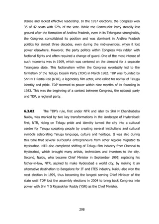 stance and lacked effective leadership. In the 1957 elections, the Congress won
35 of 42 seats with 52% of the vote. While the Communist Party steadily lost
ground after the formation of Andhra Pradesh, even in its Telangana strongholds,
the Congress consolidated its position and was dominant in Andhra Pradesh
politics for almost three decades, even during the mid-seventies, when it lost
power elsewhere. However, the party politics within Congress was ridden with
factional fights and often required a change of guard. One of the most intense of
such moments was in 1969, which was centered on the demand for a separate
Telangana state. This factionalism within the Congress eventually led to the
formation of the Telugu Desam Party (TDP) in March 1982. TDP was founded by
Shri N T Rama Rao (NTR), a legendary film actor, who called for revival of Telugu
identity and pride. TDP stormed to power within nine months of its founding in
1983. This was the beginning of a contest between Congress, the national party
and TDP, a regional party.

6.3.02

The TDP‟s rule, first under NTR and later by Shri N Chandrababu

Naidu, was marked by two key transformations in the landscape of Hyderabad:
first, NTR, riding on Telugu pride and identity turned the city into a cultural
centre for Telugu speaking people by creating several institutions and cultural
symbols celebrating Telugu language, culture and heritage. It was also during
this time that several successful entrepreneurs from other regions migrated to
Hyderabad. NTR also completed shifting of Telugu film industry from Chennai to
Hyderabad, which brought many artists, technicians and investors to the city.
Second, Naidu, who became Chief Minister in September 1995, replacing his
father-in-law, NTR, aspired to make Hyderabad a world city, by making it an
alternative destination to Bangalore for IT and ITES industry. Naidu also won the
next election in 1999, thus becoming the longest serving Chief Minister of the
state until TDP lost the assembly elections in 2004 to bring back Congress into
power with Shri Y S Rajasekhar Reddy (YSR) as the Chief Minister.

298

 