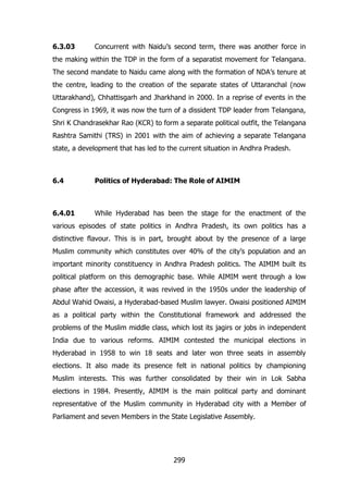 6.3.03

Concurrent with Naidu‟s second term, there was another force in

the making within the TDP in the form of a separatist movement for Telangana.
The second mandate to Naidu came along with the formation of NDA‟s tenure at
the centre, leading to the creation of the separate states of Uttaranchal (now
Uttarakhand), Chhattisgarh and Jharkhand in 2000. In a reprise of events in the
Congress in 1969, it was now the turn of a dissident TDP leader from Telangana,
Shri K Chandrasekhar Rao (KCR) to form a separate political outfit, the Telangana
Rashtra Samithi (TRS) in 2001 with the aim of achieving a separate Telangana
state, a development that has led to the current situation in Andhra Pradesh.

6.4

Politics of Hyderabad: The Role of AIMIM

6.4.01

While Hyderabad has been the stage for the enactment of the

various episodes of state politics in Andhra Pradesh, its own politics has a
distinctive flavour. This is in part, brought about by the presence of a large
Muslim community which constitutes over 40% of the city‟s population and an
important minority constituency in Andhra Pradesh politics. The AIMIM built its
political platform on this demographic base. While AIMIM went through a low
phase after the accession, it was revived in the 1950s under the leadership of
Abdul Wahid Owaisi, a Hyderabad-based Muslim lawyer. Owaisi positioned AIMIM
as a political party within the Constitutional framework and addressed the
problems of the Muslim middle class, which lost its jagirs or jobs in independent
India due to various reforms. AIMIM contested the municipal elections in
Hyderabad in 1958 to win 18 seats and later won three seats in assembly
elections. It also made its presence felt in national politics by championing
Muslim interests. This was further consolidated by their win in Lok Sabha
elections in 1984. Presently, AIMIM is the main political party and dominant
representative of the Muslim community in Hyderabad city with a Member of
Parliament and seven Members in the State Legislative Assembly.

299

 