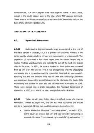constituencies, TDP and Congress have won adjacent wards in most areas,
except in the south eastern part of the city, where TDP appears dominant.
These aspects would assume significance were the GHMC boundaries to form the
basis of any alternative political unit.

THE CHARACTER OF HYDERABAD

6.5

Hyderabad: Governance

6.5.01

Hyderabad is disproportionately large as compared to the rest of

the urban centres in the state, i.e., it is a „primary‟ city of Andhra Pradesh, in the
sense used by scholars studying primacy and concentration of urban growth. The
population of Hyderabad is four times larger than the second largest city in
Andhra Pradesh, Visakhapatnam, and exceeds the sum of the next nine largest
cities in the state. In 1921, the area of Hyderabad Municipality was increased
from 55 km2 to 84 km2 and in 1933, it was amalgamated with the Chadarghat
municipality into a corporation and the Hyderabad Municipal Act was enacted.
Following this, the first elections were held in 1934 and a Standing Committee
was appointed. Among other areas that comprise the city today, the Jubilee Hills
municipality was formed in 1937 and the Secunderabad Municipality in 1945.
These were merged into a single corporation, the Municipal Corporation of
Hyderabad in 1960, soon after it became the capital of Andhra Pradesh.

6.5.02

Today, as with many Indian cities, it is difficult to say who governs

Hyderabad. Indeed, to begin with, one can ask what boundaries one should
ascribe to Hyderabad. At least two candidates present themselves, viz.:
a.

Greater Hyderabad Municipal Corporation (GHMC), formed in 2007.
GHMC covers an area of 626 km2 and was formed by combining an
erstwhile Municipal Corporation of Hyderabad (MCH) and another 12

301

 