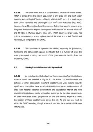 6.5.08

The area under HMDA is comparable to the size of smaller states.

HMDA is almost twice the size of Goa, which is only 3702 km2 and much larger
than the National Capital Territory of Delhi, which is 1483 km2. It is much larger
than Union Territories like Chandigarh (114 km2) and Puduchery (492 km2).
However, large Metropolitan Area Development Authorities seem to be emerging.
Bangalore Metropolitan Region Development Authority has an area of 8022 km 2
and MMRDA in Mumbai covers 4355 km2. HMDA covers a larger area, has
political representation at the highest level of the state and is well funded and
resourced, as compared to the GHMC.

6.5.09

The formation of agencies like HMDA, especially its jurisdiction,

functioning and composition, appear to indicate that in a number of areas the
state government is taking over much of the governance of the city from the
local body, GHMC.

6.6

Strategic establishments in Hyderabad

6.6.01

As noted earlier, Hyderabad now hosts many significant institutions,

some of which are detailed in Figure 6.1. Of these, 28 establishments are
defence or other strategically important establishments with national security
significance. In addition, there are about 40 institutions owned by Government of
India with national research, development and educational interest and nine
educational institutions, mostly universities supported by the state government.
All these institutions attract people from all over the country. Figure 6.1 shows
the location of these establishments across the city. As one can see, most lie
within the GHMC boundary, though a few spill over into the erstwhile HUDA (now
HMDA) area.

306

 