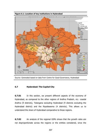 Figure 6.1: Location of key institutions in Hyderabad

Source: Generated based on data from Centre for Good Governance, Hyderabad

6.7

Hyderabad: The Capital City

6.7.01

In this section, we present different aspects of the economy of

Hyderabad, as compared to the other regions of Andhra Pradesh, viz.: coastal
Andhra (9 districts), Telangana excluding Hyderabad (9 districts excluding the
Hyderabad district) and the Rayalaseema (4 districts). This allows us to
understand the share of Hyderabad comparative to these regions.

6.7.02

An analysis of the regional GDPs shows that the growth rates are

not disproportionate across the regions or the entities considered, since the
307

 