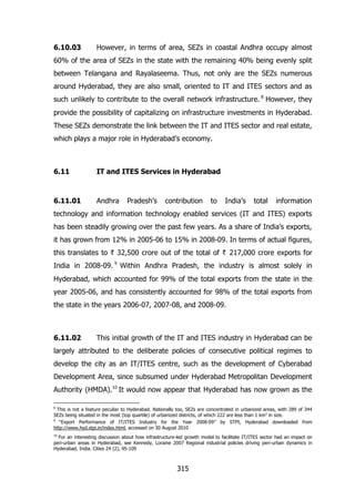 6.10.03

However, in terms of area, SEZs in coastal Andhra occupy almost

60% of the area of SEZs in the state with the remaining 40% being evenly split
between Telangana and Rayalaseema. Thus, not only are the SEZs numerous
around Hyderabad, they are also small, oriented to IT and ITES sectors and as
such unlikely to contribute to the overall network infrastructure. 8 However, they
provide the possibility of capitalizing on infrastructure investments in Hyderabad.
These SEZs demonstrate the link between the IT and ITES sector and real estate,
which plays a major role in Hyderabad‟s economy.

6.11

IT and ITES Services in Hyderabad

6.11.01

Andhra

Pradesh‟s

contribution

to

India‟s

total

information

technology and information technology enabled services (IT and ITES) exports
has been steadily growing over the past few years. As a share of India‟s exports,
it has grown from 12% in 2005-06 to 15% in 2008-09. In terms of actual figures,
this translates to ` 32,500 crore out of the total of ` 217,000 crore exports for
India in 2008-09. 9 Within Andhra Pradesh, the industry is almost solely in
Hyderabad, which accounted for 99% of the total exports from the state in the
year 2005-06, and has consistently accounted for 98% of the total exports from
the state in the years 2006-07, 2007-08, and 2008-09.

6.11.02

This initial growth of the IT and ITES industry in Hyderabad can be

largely attributed to the deliberate policies of consecutive political regimes to
develop the city as an IT/ITES centre, such as the development of Cyberabad
Development Area, since subsumed under Hyderabad Metropolitan Development
Authority (HMDA).10 It would now appear that Hyderabad has now grown as the
8

This is not a feature peculiar to Hyderabad. Nationally too, SEZs are concentrated in urbanized areas, with 289 of 344
SEZs being situated in the most (top quartile) of urbanized districts, of which 222 are less than 1 km2 in size.
9
“Export Performance of IT/ITES Industry for the Year 2008-09” by STPI, Hyderabad downloaded from
http://www.hyd.stpi.in/index.html, accessed on 30 August 2010
10

For an interesting discussion about how infrastructure-led growth model to facilitate IT/ITES sector had an impact on
peri-urban areas in Hyderabad, see Kennedy, Loraine 2007 Regional industrial policies driving peri-urban dynamics in
Hyderabad, India. Cities 24 (2), 95-109

315

 