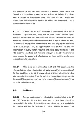 fifth largest centre after Bangalore, Mumbai, the National Capital Region, and
Chennai, and much ahead of locations such as Pune and Kolkata. There have
been a number of interventions since that have improved Hyderabad‟s
infrastructure and increased its capacity to absorb such investments. This is
discussed later in this chapter.

6.11.03

However, this would not have been possible without some natural

advantages of Hyderabad. First, it has over the years, been a centre for higher
education. Second, because of its cosmopolitan nature, it has been able to attract
trained and talented personnel from within the state as well as outside the state.
The diversity of its population and the use of Hindi as a language for interaction
are to its advantage. Third, the agglomeration feeds on itself and the very
concentration of quality human resources and active labour market in IT and
ITES personnel now attract both firms and employers to the city. The employers
come because the people and infrastructure are here and the people come
because the employers are here.

6.11.04

While there are local investors in IT and ITES sector (with the

infamous Satyam being a leading but not typical example), the composition of
the firms established in the city is largely national and international in character,
with over a hundred distinct firms. As such, this industry is connected more to
the national (through investment) and global economy (through the market) than
it is to the regional economy.

6.12

Real Estate

6.12.01

The real estate sector in Hyderabad is intricately linked to the IT

and ITES sector and its character within the city have been shaped by
investments by the sector. Since facilities are an integral part of productivity in
the IT and ITES sectors, the investment by IT majors also saw the arrival of real
316

 