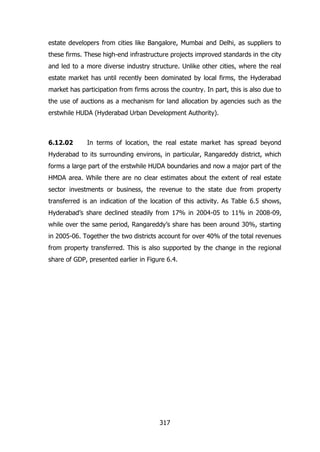 estate developers from cities like Bangalore, Mumbai and Delhi, as suppliers to
these firms. These high-end infrastructure projects improved standards in the city
and led to a more diverse industry structure. Unlike other cities, where the real
estate market has until recently been dominated by local firms, the Hyderabad
market has participation from firms across the country. In part, this is also due to
the use of auctions as a mechanism for land allocation by agencies such as the
erstwhile HUDA (Hyderabad Urban Development Authority).

6.12.02

In terms of location, the real estate market has spread beyond

Hyderabad to its surrounding environs, in particular, Rangareddy district, which
forms a large part of the erstwhile HUDA boundaries and now a major part of the
HMDA area. While there are no clear estimates about the extent of real estate
sector investments or business, the revenue to the state due from property
transferred is an indication of the location of this activity. As Table 6.5 shows,
Hyderabad‟s share declined steadily from 17% in 2004-05 to 11% in 2008-09,
while over the same period, Rangareddy‟s share has been around 30%, starting
in 2005-06. Together the two districts account for over 40% of the total revenues
from property transferred. This is also supported by the change in the regional
share of GDP, presented earlier in Figure 6.4.

317

 