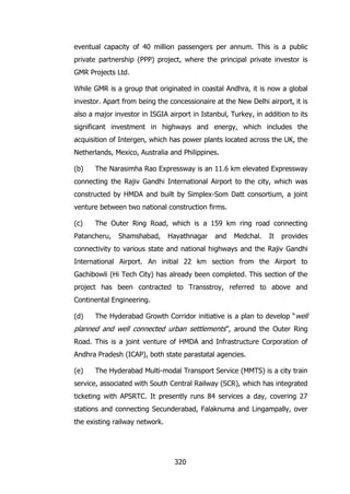 eventual capacity of 40 million passengers per annum. This is a public
private partnership (PPP) project, where the principal private investor is
GMR Projects Ltd.
While GMR is a group that originated in coastal Andhra, it is now a global
investor. Apart from being the concessionaire at the New Delhi airport, it is
also a major investor in ISGIA airport in Istanbul, Turkey, in addition to its
significant investment in highways and energy, which includes the
acquisition of Intergen, which has power plants located across the UK, the
Netherlands, Mexico, Australia and Philippines.
(b)

The Narasimha Rao Expressway is an 11.6 km elevated Expressway

connecting the Rajiv Gandhi International Airport to the city, which was
constructed by HMDA and built by Simplex-Som Datt consortium, a joint
venture between two national construction firms.
(c)

The Outer Ring Road, which is a 159 km ring road connecting

Patancheru,

Shamshabad,

Hayathnagar

and

Medchal.

It

provides

connectivity to various state and national highways and the Rajiv Gandhi
International Airport. An initial 22 km section from the Airport to
Gachibowli (Hi Tech City) has already been completed. This section of the
project has been contracted to Transstroy, referred to above and
Continental Engineering.
(d)

The Hyderabad Growth Corridor initiative is a plan to develop “ well

planned and well connected urban settlements”, around the Outer Ring
Road. This is a joint venture of HMDA and Infrastructure Corporation of
Andhra Pradesh (ICAP), both state parastatal agencies.
(e)

The Hyderabad Multi-modal Transport Service (MMTS) is a city train

service, associated with South Central Railway (SCR), which has integrated
ticketing with APSRTC. It presently runs 84 services a day, covering 27
stations and connecting Secunderabad, Falaknuma and Lingampally, over
the existing railway network.

320

 