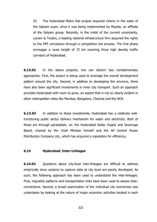 (f)

The Hyderabad Metro Rail project acquired infamy in the wake of

the Satyam scam, since it was being implemented by Maytas, an affiliate
of the Satyam group. Recently, in the midst of the current uncertainty,
Larsen & Toubro, a leading national infrastructure firm acquired the rights
to the PPP concession through a competitive bid process. The first phase
envisages a route length of 72 km covering three high density traffic
corridors of Hyderabad.

6.13.02

In the above projects, one can discern two complementary

approaches. First, the airport is being used to leverage the overall development
pattern around the city. Second, in addition to developing the environs, there
have also been significant investments in inner city transport. Such an approach
provides Hyderabad with room to grow, an aspect that is not so clearly evident in
other metropolitan cities like Mumbai, Bangalore, Chennai and the NCR.

6.13.03

In addition to these investments, Hyderabad has a relatively well-

functioning public sector delivery mechanism for water and electricity. Both of
these are through parastatals, viz. the Hyderabad Water Supply and Sewerage
Board, chaired by the Chief Minister himself and the AP Central Power
Distribution Company Ltd., which has acquired a reputation for efficiency.

6.14

Hyderabad: Inter-Linkages

6.14.01

Questions about city-level inter-linkages are difficult to address

empirically since systems to capture data at city level are poorly developed. As
such, the following approach has been used to understand the inter-linkages.
First, migration patterns and transportation links have been used to assess interconnections. Second, a broad examination of the individual city economies was
undertaken by looking at the nature of major economic activities located in each

321

 