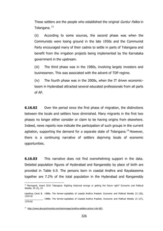 These settlers are the people who established the original Guntur Palles in
Telangana. 13
(ii)

According to some sources, the second phase was when the

Communists were losing ground in the late 1950s and the Communist
Party encouraged many of their cadres to settle in parts of Telangana and
benefit from the irrigation projects being implemented by the Karnataka
government in the upstream.
(iii)

The third phase was in the 1980s, involving largely investors and

businessmen. This was associated with the advent of TDP regime.
(iv)

The fourth phase was in the 2000s, when the IT driven economic-

boom in Hyderabad attracted several educated professionals from all parts
of AP.

6.16.02

Over the period since the first phase of migration, the distinctions

between the locals and settlers have diminished. Many migrants in the first two
phases no longer either consider or claim to be having origins from elsewhere.
Indeed, news reports now indicate the participation of such groups in the current
agitation, supporting the demand for a separate state of Telangana. 14 However,
there is a continuing narrative of settlers depriving locals of economic
opportunities.

6.16.03

This narrative does not find overwhelming support in the data.

Detailed population figures of Hyderabad and Rangareddy by place of birth are
provided in Table 6.9. The persons born in coastal Andhra and Rayalaseema
together are 7.2% of the total population in the Hyderabad and Rangareddy
13

Maringanti, Anant 2010 Telangana: Righting historical wrongs or getting the future right? Economic and Political
Weekly. 45 (4), 33
Upadhya, Carol. B. 1988a. The farmer-capitalists of coastal Andhra Pradesh. Economic and Political Weekly 23 (28),
1433-42
_______________. 1988b. The farmer-capitalists of Coastal Andhra Pradesh, Economic and Political Weekly 23 (27),
1376-82
14

http://www.deccanchronicle.com/karimnagar/andhra-settlers-active-t-stir-801

326

 