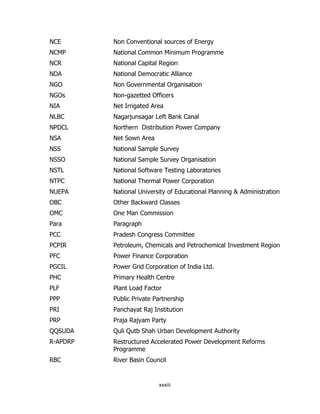 NCE

Non Conventional sources of Energy

NCMP

National Common Minimum Programme

NCR

National Capital Region

NDA

National Democratic Alliance

NGO

Non Governmental Organisation

NGOs

Non-gazetted Officers

NIA

Net Irrigated Area

NLBC

Nagarjunsagar Left Bank Canal

NPDCL

Northern Distribution Power Company

NSA

Net Sown Area

NSS

National Sample Survey

NSSO

National Sample Survey Organisation

NSTL

National Software Testing Laboratories

NTPC

National Thermal Power Corporation

NUEPA

National University of Educational Planning & Administration

OBC

Other Backward Classes

OMC

One Man Commission

Para

Paragraph

PCC

Pradesh Congress Committee

PCPIR

Petroleum, Chemicals and Petrochemical Investment Region

PFC

Power Finance Corporation

PGCIL

Power Grid Corporation of India Ltd.

PHC

Primary Health Centre

PLF

Plant Load Factor

PPP

Public Private Partnership

PRI

Panchayat Raj Institution

PRP

Praja Rajyam Party

QQSUDA

Quli Qutb Shah Urban Development Authority

R-APDRP

Restructured Accelerated Power Development Reforms
Programme

RBC

River Basin Council

xxxiii

 