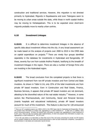 construction and traditional services. However, this migration is not directed
primarily to Hyderabad. Migrants in Rayalaseema and even Telangana seem to
be moving to urban areas outside the state, while those in north coastal Andhra
may be moving to Vishakapatnam. This is to be expected since short-term
migrants probably move to nearby urban centres.

6.18

Investment Linkages

6.18.01

It is difficult to determine investment linkages in the absence of

specific data about investment inflows into the city. A very broad assessment can
be made based on the analysis of projects over 2000 to 2010 in the CMIE data
on capital expenditure on projects. 16 There are ninety four groups identified
separately in the database for investments in Hyderabad and Rangareddy. Of
these, seventy four are from outside Andhra Pradesh, testifying to the breadth of
investment linkages in the region. There are also a number of foreign firms who
are investing in the Hyderabad region.

6.18.02

The broad conclusion from the completed projects is that there is

significant investment from non-AP private investors and from Central and State
investors. As shown in Table 6.11A, only 25% of the total investments are from
private AP based investors. Even in Construction and Real Estate, Finance,
Business Services, it appears that private AP based investors are not dominant,
attesting to the diversified nature of the real estate industry.17 However, in some
sectors like Pharmaceuticals, and Community, Social and Personal Services
(mainly hospitals and educational institutions), private AP based investors
account for much of the investment. This feature is also true for 128 announced
16

There are 447 completed projects over 2000 to 2010 in the CMIE Capex data for Hyderabad and Rangareddy. Of these
337 projects have information on project cost, aggregating to a total investment of ` 31,268 crore. In addition, there
are213 announced projects. Of these 128 projects have information on project cost, aggregating to a total investment of
61,971 crore. There are also 312 projects under implementation, of which 223 projects have information on project cost,
aggregating to a total investment of ` 187,147 crore.
17

If it is the case (there is no information on this) that much of the civil works contracting for private non-AP investors
and for projects initiated by the State and Central governments is done by local construction companies, a perception of
local dominance in real estate and construction may be formed.

330

 