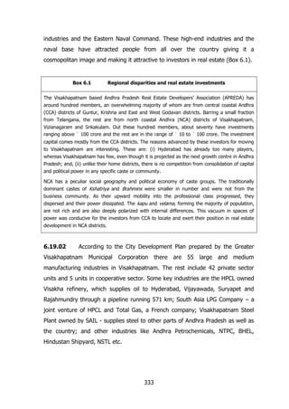 industries and the Eastern Naval Command. These high-end industries and the
naval base have attracted people from all over the country giving it a
cosmopolitan image and making it attractive to investors in real estate (Box 6.1).

Box 6.1

Regional disparities and real estate investments

The Visakhapatnam based Andhra Pradesh Real Estate Developers‟ Association (APREDA) has
around hundred members, an overwhelming majority of whom are from central coastal Andhra
(CCA) districts of Guntur, Krishna and East and West Godavari districts. Barring a small fraction
from Telangana, the rest are from north coastal Andhra (NCA) districts of Visakhapatnam,
Vizianagaram and Srikakulam. Out these hundred members, about seventy have investments
ranging above ` 100 crore and the rest are in the range of ` 10 to ` 100 crore. The investment
capital comes mostly from the CCA districts. The reasons advanced by these investors for moving
to Visakhapatnam are interesting. These are: (i) Hyderabad has already too many players,
whereas Visakhapatnam has few, even though it is projected as the next growth centre in Andhra
Pradesh; and, (ii) unlike their home districts, there is no competition from consolidation of capital
and political power in any specific caste or community.
NCA has a peculiar social geography and political economy of caste groups. The traditionally
dominant castes of Kshatriya and Brahmins were smaller in number and were not from the
business community. As their upward mobility into the professional class progressed, they
dispersed and their power dissipated. The kapu and velama, forming the majority of population,
are not rich and are also deeply polarized with internal differences. This vacuum in spaces of
power was conducive for the investors from CCA to locate and exert their position in real estate
development in NCA districts.

6.19.02

According to the City Development Plan prepared by the Greater

Visakhapatnam Municipal Corporation there are 55 large

and medium

manufacturing industries in Visakhapatnam. The rest include 42 private sector
units and 5 units in cooperative sector. Some key industries are the HPCL owned
Visakha refinery, which supplies oil to Hyderabad, Vijayawada, Suryapet and
Rajahmundry through a pipeline running 571 km; South Asia LPG Company – a
joint venture of HPCL and Total Gas, a French company; Visakhapatnam Steel
Plant owned by SAIL - supplies steel to other parts of Andhra Pradesh as well as
the country; and other industries like Andhra Petrochemicals, NTPC, BHEL,
Hindustan Shipyard, NSTL etc.

333

 