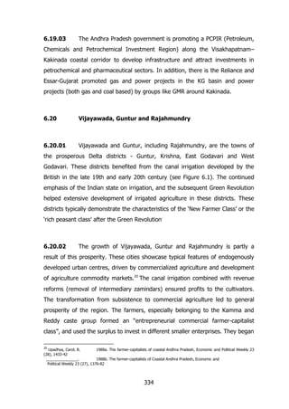 6.19.03

The Andhra Pradesh government is promoting a PCPIR (Petroleum,

Chemicals and Petrochemical Investment Region) along the Visakhapatnam–
Kakinada coastal corridor to develop infrastructure and attract investments in
petrochemical and pharmaceutical sectors. In addition, there is the Reliance and
Essar-Gujarat promoted gas and power projects in the KG basin and power
projects (both gas and coal based) by groups like GMR around Kakinada.

6.20

Vijayawada, Guntur and Rajahmundry

6.20.01

Vijayawada and Guntur, including Rajahmundry, are the towns of

the prosperous Delta districts - Guntur, Krishna, East Godavari and West
Godavari. These districts benefited from the canal irrigation developed by the
British in the late 19th and early 20th century (see Figure 6.1). The continued
emphasis of the Indian state on irrigation, and the subsequent Green Revolution
helped extensive development of irrigated agriculture in these districts. These
districts typically demonstrate the characteristics of the „New Farmer Class‟ or the
„rich peasant class‟ after the Green Revolution.

6.20.02

The growth of Vijayawada, Guntur and Rajahmundry is partly a

result of this prosperity. These cities showcase typical features of endogenously
developed urban centres, driven by commercialized agriculture and development
of agriculture commodity markets.20 The canal irrigation combined with revenue
reforms (removal of intermediary zamindars) ensured profits to the cultivators.
The transformation from subsistence to commercial agriculture led to general
prosperity of the region. The farmers, especially belonging to the Kamma and
Reddy caste group formed an “entrepreneurial commercial farmer-capitalist
class”, and used the surplus to invest in different smaller enterprises. They began
20

Upadhya, Carol. B.
1988a. The farmer-capitalists of coastal Andhra Pradesh, Economic and Political Weekly 23
(28), 1433-42
_______________.
1988b. The farmer-capitalists of Coastal Andhra Pradesh, Economic and
Political Weekly 23 (27), 1376-82

334

 