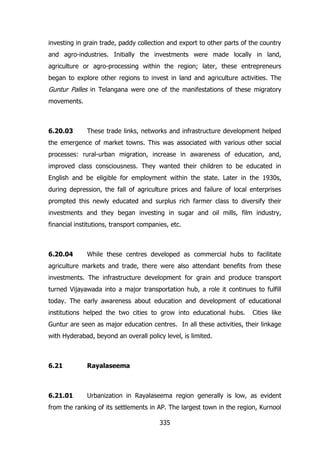 investing in grain trade, paddy collection and export to other parts of the country
and agro-industries. Initially the investments were made locally in land,
agriculture or agro-processing within the region; later, these entrepreneurs
began to explore other regions to invest in land and agriculture activities. The

Guntur Palles in Telangana were one of the manifestations of these migratory
movements.

6.20.03

These trade links, networks and infrastructure development helped

the emergence of market towns. This was associated with various other social
processes: rural-urban migration, increase in awareness of education, and,
improved class consciousness. They wanted their children to be educated in
English and be eligible for employment within the state. Later in the 1930s,
during depression, the fall of agriculture prices and failure of local enterprises
prompted this newly educated and surplus rich farmer class to diversify their
investments and they began investing in sugar and oil mills, film industry,
financial institutions, transport companies, etc.

6.20.04

While these centres developed as commercial hubs to facilitate

agriculture markets and trade, there were also attendant benefits from these
investments. The infrastructure development for grain and produce transport
turned Vijayawada into a major transportation hub, a role it continues to fulfill
today. The early awareness about education and development of educational
institutions helped the two cities to grow into educational hubs.

Cities like

Guntur are seen as major education centres. In all these activities, their linkage
with Hyderabad, beyond an overall policy level, is limited.

6.21

Rayalaseema

6.21.01

Urbanization in Rayalaseema region generally is low, as evident

from the ranking of its settlements in AP. The largest town in the region, Kurnool
335

 
