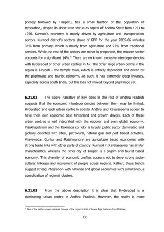 (closely followed by Tirupati), has a small fraction of the population of
Hyderabad, despite its short-lived status as capital of Andhra State from 1953 to
1956. Kurnool‟s economy is mainly driven by agriculture and transportation
sectors. Kurnool district‟s sectoral share of GDP for the year 2005-06 includes
34% from primary, which is mainly from agriculture and 23% from traditional
services. While the rest of the sectors are minor in proportion, the modern sector
accounts for a significant 14%.21 There are no known exclusive interdependencies
with Hyderabad or other urban centres in AP. The other large urban centre in the
region is Tirupati – the temple town, which is entirely dependent and driven by
the pilgrimage and tourist economy. As such, it has extremely deep linkages,
especially across south India, but this has not moved beyond pilgrimage yet.

6.21.02

The above narrative of key cities in the rest of Andhra Pradesh

suggests that the economic interdependencies between them may be limited.
Hyderabad and each urban centre in coastal Andhra and Rayalaseema appear to
have their own economic base hinterland and growth drivers. Each of these
urban centres is well integrated with the national and even global economy.
Visakhapatnam and the Kakinada corridor is largely public sector dominated and
globally oriented with steel, petroleum, natural gas and port based activities.
Vijayawada, Guntur and Rajahmundry are agriculture based economies with
strong trade links with other parts of country. Kurnool in Rayalaseema has similar
characteristics, whereas the other city of Tirupati is a pilgrim and tourist based
economy. This diversity of economic profiles appears not to deny strong sociocultural linkages and movement of people across regions. Rather, these trends
suggest strong integration with national and global economies with simultaneous
consolidation of regional clusters.

6.21.03

From the above description it is clear that Hyderabad is a

dominating urban centre in Andhra Pradesh. However, the reality is more

21

One of the better known industrial houses of the region is that of Amara Raja batteries from Chittoor.

336

 