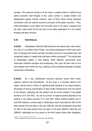complex. The economic structure of the cities in coastal Andhra is different and
lateral economic inter-linkages of the urban centres in coastal Andhra and
Rayalaseema appear limited. However, each of them shows strong individual
connections with the national economy and parts of the global economy. Thus,
while Hyderabad is much larger than the other cities in the state, it appears that
the other cities across AP do not seem to be solely dependent on it for market
linkages and other services.

6.22

Summing up

6.22.01

Hyderabad‟s historical distinctiveness has always been well known.

As a city, it is, as Nehru said of India, “an ancient palimpsest on which layer upon

layer of thought and reverie had been inscribed, and yet no succeeding layer had
completely hidden or erased what had been written previously”22. The social base
of Hyderabad‟s politics is also distinct. While different communities have
historically inherited strengths and weaknesses, they have all been able to find
their political niche within the city, creating a diverse political landscape of largely
constructive contestation.

6.22.02

As a city, Hyderabad‟s economy operates across three levels:

regional, national and international.

At one level, it is strongly linked to the

region, and its role as a driver of regional growth depends on its unique location,
advantage of having concentration of high quality infrastructure from the period
of the Nizams, extending into the present and its current position in the global
economy of IT and ITES. Its role as a driver of regional growth depends on its
position in the global economy of IT and ITES. Within Andhra Pradesh, the IT
and ITES industry is almost solely in Hyderabad, which accounted for 99% of the
total exports from the state in the year 2005-06, and has consistently accounted
for 98% of the total exports from the state in the years 2006-07, 2007-08, and
2008-09. Hyderabad has now grown as the fifth largest centre after Bangalore,
22

Nehru, Jawaharlal 1946 The Discovery of India, New York, Doubleday

337

 