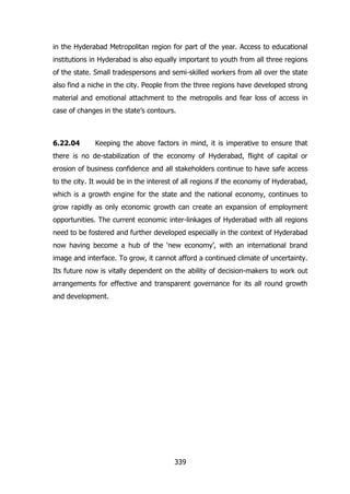 in the Hyderabad Metropolitan region for part of the year. Access to educational
institutions in Hyderabad is also equally important to youth from all three regions
of the state. Small tradespersons and semi-skilled workers from all over the state
also find a niche in the city. People from the three regions have developed strong
material and emotional attachment to the metropolis and fear loss of access in
case of changes in the state‟s contours.

6.22.04

Keeping the above factors in mind, it is imperative to ensure that

there is no de-stabilization of the economy of Hyderabad, flight of capital or
erosion of business confidence and all stakeholders continue to have safe access
to the city. It would be in the interest of all regions if the economy of Hyderabad,
which is a growth engine for the state and the national economy, continues to
grow rapidly as only economic growth can create an expansion of employment
opportunities. The current economic inter-linkages of Hyderabad with all regions
need to be fostered and further developed especially in the context of Hyderabad
now having become a hub of the „new economy‟, with an international brand
image and interface. To grow, it cannot afford a continued climate of uncertainty.
Its future now is vitally dependent on the ability of decision-makers to work out
arrangements for effective and transparent governance for its all round growth
and development.

339

 