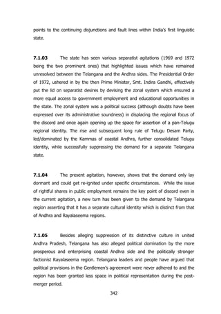 points to the continuing disjunctions and fault lines within India‟s first linguistic
state.

7.1.03

The state has seen various separatist agitations (1969 and 1972

being the two prominent ones) that highlighted issues which have remained
unresolved between the Telangana and the Andhra sides. The Presidential Order
of 1972, ushered in by the then Prime Minister, Smt. Indira Gandhi, effectively
put the lid on separatist desires by devising the zonal system which ensured a
more equal access to government employment and educational opportunities in
the state. The zonal system was a political success (although doubts have been
expressed over its administrative soundness) in displacing the regional focus of
the discord and once again opening up the space for assertion of a pan-Telugu
regional identity. The rise and subsequent long rule of Telugu Desam Party,
led/dominated by the Kammas of coastal Andhra, further consolidated Telugu
identity, while successfully suppressing the demand for a separate Telangana
state.

7.1.04

The present agitation, however, shows that the demand only lay

dormant and could get re-ignited under specific circumstances. While the issue
of rightful shares in public employment remains the key point of discord even in
the current agitation, a new turn has been given to the demand by Telangana
region asserting that it has a separate cultural identity which is distinct from that
of Andhra and Rayalaseema regions.

7.1.05

Besides alleging suppression of its distinctive culture in united

Andhra Pradesh, Telangana has also alleged political domination by the more
prosperous and enterprising coastal Andhra side and the politically stronger
factionist Rayalaseema region. Telangana leaders and people have argued that
political provisions in the Gentlemen‟s agreement were never adhered to and the
region has been granted less space in political representation during the postmerger period.
342

 