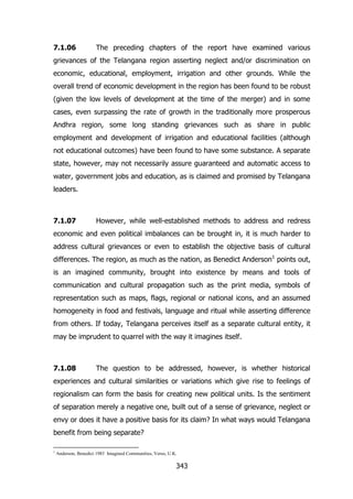 7.1.06

The preceding chapters of the report have examined various

grievances of the Telangana region asserting neglect and/or discrimination on
economic, educational, employment, irrigation and other grounds. While the
overall trend of economic development in the region has been found to be robust
(given the low levels of development at the time of the merger) and in some
cases, even surpassing the rate of growth in the traditionally more prosperous
Andhra region, some long standing grievances such as share in public
employment and development of irrigation and educational facilities (although
not educational outcomes) have been found to have some substance. A separate
state, however, may not necessarily assure guaranteed and automatic access to
water, government jobs and education, as is claimed and promised by Telangana
leaders.

7.1.07

However, while well-established methods to address and redress

economic and even political imbalances can be brought in, it is much harder to
address cultural grievances or even to establish the objective basis of cultural
differences. The region, as much as the nation, as Benedict Anderson1 points out,
is an imagined community, brought into existence by means and tools of
communication and cultural propagation such as the print media, symbols of
representation such as maps, flags, regional or national icons, and an assumed
homogeneity in food and festivals, language and ritual while asserting difference
from others. If today, Telangana perceives itself as a separate cultural entity, it
may be imprudent to quarrel with the way it imagines itself.

7.1.08

The question to be addressed, however, is whether historical

experiences and cultural similarities or variations which give rise to feelings of
regionalism can form the basis for creating new political units. Is the sentiment
of separation merely a negative one, built out of a sense of grievance, neglect or
envy or does it have a positive basis for its claim? In what ways would Telangana
benefit from being separate?
1

Anderson, Benedict 1983 Imagined Communities, Verso, U.K.

343

 