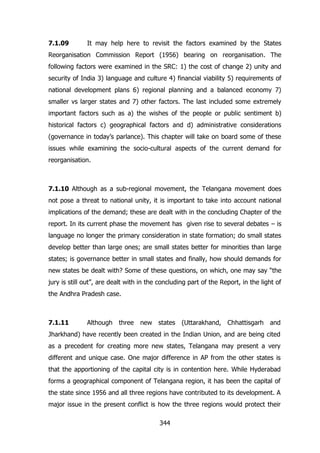 7.1.09

It may help here to revisit the factors examined by the States

Reorganisation Commission Report (1956) bearing on reorganisation. The
following factors were examined in the SRC: 1) the cost of change 2) unity and
security of India 3) language and culture 4) financial viability 5) requirements of
national development plans 6) regional planning and a balanced economy 7)
smaller vs larger states and 7) other factors. The last included some extremely
important factors such as a) the wishes of the people or public sentiment b)
historical factors c) geographical factors and d) administrative considerations
(governance in today‟s parlance). This chapter will take on board some of these
issues while examining the socio-cultural aspects of the current demand for
reorganisation.

7.1.10 Although as a sub-regional movement, the Telangana movement does
not pose a threat to national unity, it is important to take into account national
implications of the demand; these are dealt with in the concluding Chapter of the
report. In its current phase the movement has given rise to several debates – is
language no longer the primary consideration in state formation; do small states
develop better than large ones; are small states better for minorities than large
states; is governance better in small states and finally, how should demands for
new states be dealt with? Some of these questions, on which, one may say “the
jury is still out”, are dealt with in the concluding part of the Report, in the light of
the Andhra Pradesh case.

7.1.11

Although three

new states

(Uttarakhand, Chhattisgarh

and

Jharkhand) have recently been created in the Indian Union, and are being cited
as a precedent for creating more new states, Telangana may present a very
different and unique case. One major difference in AP from the other states is
that the apportioning of the capital city is in contention here. While Hyderabad
forms a geographical component of Telangana region, it has been the capital of
the state since 1956 and all three regions have contributed to its development. A
major issue in the present conflict is how the three regions would protect their
344

 