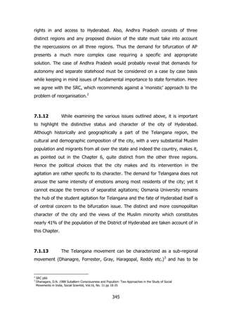 rights in and access to Hyderabad. Also, Andhra Pradesh consists of three
distinct regions and any proposed division of the state must take into account
the repercussions on all three regions. Thus the demand for bifurcation of AP
presents a much more complex case requiring a specific and appropriate
solution. The case of Andhra Pradesh would probably reveal that demands for
autonomy and separate statehood must be considered on a case by case basis
while keeping in mind issues of fundamental importance to state formation. Here
we agree with the SRC, which recommends against a „monistic‟ approach to the
problem of reorganisation.2

7.1.12

While examining the various issues outlined above, it is important

to highlight the distinctive status and character of the city of Hyderabad.
Although historically and geographically a part of the Telangana region, the
cultural and demographic composition of the city, with a very substantial Muslim
population and migrants from all over the state and indeed the country, makes it,
as pointed out in the Chapter 6, quite distinct from the other three regions.
Hence the political choices that the city makes and its intervention in the
agitation are rather specific to its character. The demand for Telangana does not
arouse the same intensity of emotions among most residents of the city; yet it
cannot escape the tremors of separatist agitations; Osmania University remains
the hub of the student agitation for Telangana and the fate of Hyderabad itself is
of central concern to the bifurcation issue. The distinct and more cosmopolitan
character of the city and the views of the Muslim minority which constitutes
nearly 41% of the population of the District of Hyderabad are taken account of in
this Chapter.

7.1.13

The Telangana movement can be characterized as a sub-regional

movement (Dhanagre, Forrester, Gray, Haragopal, Reddy etc.) 3 and has to be

2
3

SRC p66
Dhanagare, D.N. 1988 Subaltern Consciousness and Populism: Two Approaches in the Study of Social
Movements in India, Social Scientist, Vol.16, No. 11 pp 18-35

345

 