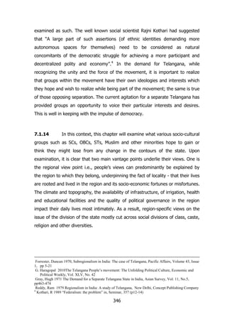 examined as such. The well known social scientist Rajni Kothari had suggested
that “A large part of such assertions (of ethnic identities demanding more
autonomous spaces for themselves) need to be considered as natural
concomitants of the democratic struggle for achieving a more participant and
decentralized polity and economy”.4 In the demand for Telangana, while
recognizing the unity and the force of the movement, it is important to realize
that groups within the movement have their own ideologies and interests which
they hope and wish to realize while being part of the movement; the same is true
of those opposing separation. The current agitation for a separate Telangana has
provided groups an opportunity to voice their particular interests and desires.
This is well in keeping with the impulse of democracy.

7.1.14

In this context, this chapter will examine what various socio-cultural

groups such as SCs, OBCs, STs, Muslim and other minorities hope to gain or
think they might lose from any change in the contours of the state. Upon
examination, it is clear that two main vantage points underlie their views. One is
the regional view point i.e., people‟s views can predominantly be explained by
the region to which they belong, underpinning the fact of locality - that their lives
are rooted and lived in the region and its socio-economic fortunes or misfortunes.
The climate and topography, the availability of infrastructure, of irrigation, health
and educational facilities and the quality of political governance in the region
impact their daily lives most intimately. As a result, region-specific views on the
issue of the division of the state mostly cut across social divisions of class, caste,
religion and other diversities.

Forrester, Duncan 1970, Subregionalism in India: The case of Telangana, Pacific Affairs, Volume 43, Issue
1, pp 5-21
G. Haragopal 2010The Telangana People‟s movement: The Unfolding Political Culture, Economic and
Political Weekly, Vol. XLV, No. 42
Gray, Hugh 1971 The Demand for a Separate Telangana State in India, Asian Survey, Vol. 11, No.5,
pp463-474
Reddy, Ram 1979 Regionalism in India: A study of Telangana, New Delhi, Concept Publishing Company
4
Kothari, R 1989 “Federalism: the problem” in, Seminar, 357 (p12-14)

346

 