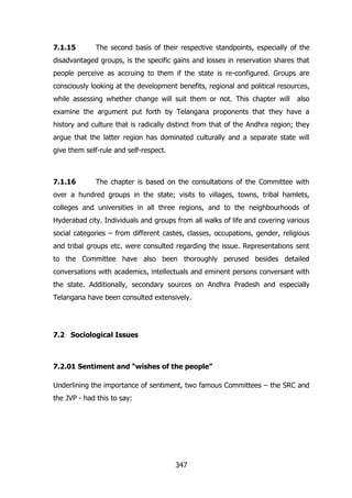 7.1.15

The second basis of their respective standpoints, especially of the

disadvantaged groups, is the specific gains and losses in reservation shares that
people perceive as accruing to them if the state is re-configured. Groups are
consciously looking at the development benefits, regional and political resources,
while assessing whether change will suit them or not. This chapter will

also

examine the argument put forth by Telangana proponents that they have a
history and culture that is radically distinct from that of the Andhra region; they
argue that the latter region has dominated culturally and a separate state will
give them self-rule and self-respect.

7.1.16

The chapter is based on the consultations of the Committee with

over a hundred groups in the state; visits to villages, towns, tribal hamlets,
colleges and universities in all three regions, and to the neighbourhoods of
Hyderabad city. Individuals and groups from all walks of life and covering various
social categories – from different castes, classes, occupations, gender, religious
and tribal groups etc. were consulted regarding the issue. Representations sent
to the Committee have also been thoroughly perused besides detailed
conversations with academics, intellectuals and eminent persons conversant with
the state. Additionally, secondary sources on Andhra Pradesh and especially
Telangana have been consulted extensively.

7.2 Sociological Issues

7.2.01 Sentiment and “wishes of the people”
Underlining the importance of sentiment, two famous Committees – the SRC and
the JVP - had this to say:

347

 