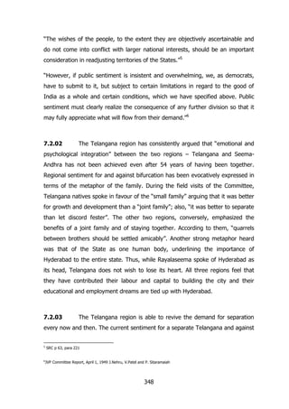 “The wishes of the people, to the extent they are objectively ascertainable and
do not come into conflict with larger national interests, should be an important
consideration in readjusting territories of the States.”5
“However, if public sentiment is insistent and overwhelming, we, as democrats,
have to submit to it, but subject to certain limitations in regard to the good of
India as a whole and certain conditions, which we have specified above. Public
sentiment must clearly realize the consequence of any further division so that it
may fully appreciate what will flow from their demand.”6

7.2.02

The Telangana region has consistently argued that “emotional and

psychological integration” between the two regions – Telangana and SeemaAndhra has not been achieved even after 54 years of having been together.
Regional sentiment for and against bifurcation has been evocatively expressed in
terms of the metaphor of the family. During the field visits of the Committee,
Telangana natives spoke in favour of the “small family” arguing that it was better
for growth and development than a “joint family”; also, “it was better to separate
than let discord fester”. The other two regions, conversely, emphasized the
benefits of a joint family and of staying together. According to them, “quarrels
between brothers should be settled amicably”. Another strong metaphor heard
was that of the State as one human body, underlining the importance of
Hyderabad to the entire state. Thus, while Rayalaseema spoke of Hyderabad as
its head, Telangana does not wish to lose its heart. All three regions feel that
they have contributed their labour and capital to building the city and their
educational and employment dreams are tied up with Hyderabad.

7.2.03

The Telangana region is able to revive the demand for separation

every now and then. The current sentiment for a separate Telangana and against
5

6

SRC p 63, para 221
JVP Committee Report, April 1, 1949 J.Nehru, V.Patel and P. Sitaramaiah

348

 