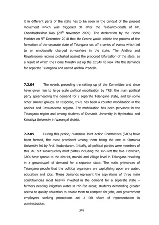 it in different parts of the state has to be seen in the context of the present
movement

which

was

triggered

off

after

the

fast-unto-death

of

Mr.

Chandrashekhar Rao (29th November 2009). The declaration by the Home
Minister on 9th December 2010 that the Centre would initiate the process of the
formation of the separate state of Telangana set off a series of events which led
to an emotionally charged atmosphere in the state. The Andhra and
Rayalaseema regions protested against the proposed bifurcation of the state, as
a result of which the Home Ministry set up the CCSAP to look into the demands
for separate Telangana and united Andhra Pradesh.

7.2.04

The events preceding the setting up of the Committee and since

have given rise to large scale political mobilization by TRS, the main political
party spearheading the demand for a separate Telangana state, and by some
other smaller groups. In response, there has been a counter mobilization in the
Andhra and Rayalaseema regions. The mobilization has been pervasive in the
Telangana region and among students of Osmania University in Hyderabad and
Kakatiya University in Warangal district.

7.2.05

During this period, numerous Joint Action Committees (JACs) have

been formed, the most prominent among them being the one at Osmania
University led by Prof. Kodandaram. Initially, all political parties were members of
this JAC but subsequently most parties including the TRS left the fold. However,
JACs have spread to the district, mandal and village level in Telangana resulting
in a groundswell of demand for a separate state. The main grievances of
Telangana people that the political organisers are capitalising upon are water,
education and jobs. These demands represent the aspirations of three main
constituencies most heavily invested in the demand for a separate state –
farmers needing irrigation water in rain-fed areas; students demanding greater
access to quality education to enable them to compete for jobs, and government
employees

seeking

promotions

and

a

administration.
349

fair

share

of

representation

in

 