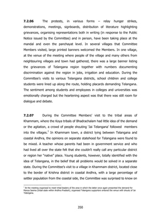 7.2.06

The

protests,

in

various

forms

–

relay

hunger

strikes,

demonstrations, meetings, signboards, distribution of literature highlighting
grievances, organising representations both in writing (in response to the Public
Notice issued by the Committee) and in person, have been taking place at the
mandal and even the panchayat level. In several villages that Committee
Members visited, large printed banners welcomed the Members. In one village,
at the venue of the meeting where people of the village and many others from
neighbouring villages and town had gathered, there was a large banner listing
the grievances of Telangana region together with numbers documenting
discrimination against the region in jobs, irrigation and education. During the
Committee‟s visits to various Telangana districts, school children and college
students were lined up along the route, holding placards demanding Telangana.
The sentiment among students and employees in colleges and universities was
emotionally charged but the heartening aspect was that there was still room for
dialogue and debate.

7.2.07

During the Committee Members‟ visit to the tribal areas of

Khammam, where the Koya tribals of Bhadrachalam had little idea of the demand
or the agitation, a crowd of people shouting „Jai Telangana‟ followed members
into the villages.7 In Khammam town, a district lying between Telangana and
coastal Andhra, the opinions on separate statehood for Telangana were found to
be mixed. A teacher whose parents had been in government service and who
had lived all over the state felt that she couldn‟t really call any particular district
or region her “native” place. Young students, however, totally identified with the
idea of Telangana, in the belief that all problems would be solved in a separate
state. During the Committee‟s visit to a village in Khammam district, located close
to the border of Krishna district in coastal Andhra, with a large percentage of
settler population from the coastal side, the Committee was surprised to know on
7

At the meeting organised to meet tribal leaders of the area in which the latter once again presented the demand for
Manya Seema (tribal state within Andhra Pradesh), organised Telangana supporters entered the venue with shouts of Jai
Telangana.

350

 