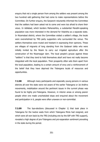 enquiry that not a single person from among the settlers was present among the
two hundred odd gathering that had come to make representations before the
Committee. On further enquiry, the Sarpanch reluctantly informed the Committee
that the settlers had been asked not to come and were too afraid to share their
views. In Adilabad, which borders Maharashtra, a substantial Marathi-speaking
population was more interested in the demand for Vidarbha as a separate state.
In Nizamabad district, where the Committee visited a settler‟s village, the locals
were overwhelmed by TRS party supporters who surrounded the venue. The
settlers themselves were muted and hesitant in expressing their opinions. These
are villages of migrants of long standing from the Godavari delta who were
initially invited by the Nizam to carry out irrigated agriculture after the
construction of the Nizamsagar dam. The local people‟s grouse against these
“settlers” is that they tend to hold themselves aloof and have not really become
integrated with the local population. Their prosperity often sets them apart from
the local population, leading to a certain amount of envy and a reinforcement of
the belief that they have deprived the Telangana locals of resources and
opportunities.

7.2.08

Although many participants and especially young persons in various

districts all over the state were not aware of the earlier Telangana or Jai Andhra
movements, mobilization around the pertinent issues in the current phase was
found to be highly pro-Telangana. However, in interior areas or among poorer
people when one made unscheduled stops and enquired about the movement
and participation in it, people were often unaware or non-committal.

7.2.09

The bye-elections (discussed in Chapter 1) that took place in

Telangana for the twelve seats from which Telangana MLAs had resigned, and
which were all won back by the TRS (including one by the BJP with TRS support),
revealed a high degree of pro-Telangana and pro-separation sentiment prevailing
in the state during the period.

351

 