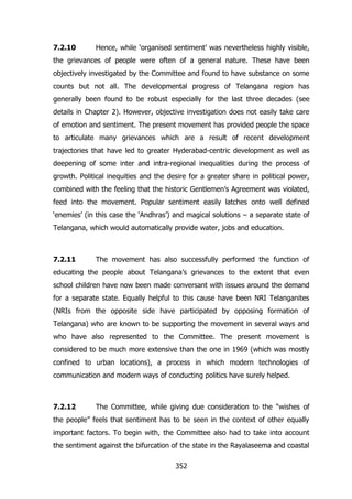 7.2.10

Hence, while „organised sentiment‟ was nevertheless highly visible,

the grievances of people were often of a general nature. These have been
objectively investigated by the Committee and found to have substance on some
counts but not all. The developmental progress of Telangana region has
generally been found to be robust especially for the last three decades (see
details in Chapter 2). However, objective investigation does not easily take care
of emotion and sentiment. The present movement has provided people the space
to articulate many grievances which are a result of recent development
trajectories that have led to greater Hyderabad-centric development as well as
deepening of some inter and intra-regional inequalities during the process of
growth. Political inequities and the desire for a greater share in political power,
combined with the feeling that the historic Gentlemen‟s Agreement was violated,
feed into the movement. Popular sentiment easily latches onto well defined
„enemies‟ (in this case the „Andhras‟) and magical solutions – a separate state of
Telangana, which would automatically provide water, jobs and education.

7.2.11

The movement has also successfully performed the function of

educating the people about Telangana‟s grievances to the extent that even
school children have now been made conversant with issues around the demand
for a separate state. Equally helpful to this cause have been NRI Telanganites
(NRIs from the opposite side have participated by opposing formation of
Telangana) who are known to be supporting the movement in several ways and
who have also represented to the Committee. The present movement is
considered to be much more extensive than the one in 1969 (which was mostly
confined to urban locations), a process in which modern technologies of
communication and modern ways of conducting politics have surely helped.

7.2.12

The Committee, while giving due consideration to the “wishes of

the people” feels that sentiment has to be seen in the context of other equally
important factors. To begin with, the Committee also had to take into account
the sentiment against the bifurcation of the state in the Rayalaseema and coastal
352

 