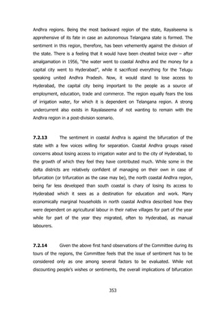 Andhra regions. Being the most backward region of the state, Rayalseema is
apprehensive of its fate in case an autonomous Telangana state is formed. The
sentiment in this region, therefore, has been vehemently against the division of
the state. There is a feeling that it would have been cheated twice over – after
amalgamation in 1956, “the water went to coastal Andhra and the money for a
capital city went to Hyderabad”, while it sacrificed everything for the Telugu
speaking united Andhra Pradesh. Now, it would stand to lose access to
Hyderabad, the capital city being important to the people as a source of
employment, education, trade and commerce. The region equally fears the loss
of irrigation water, for which it is dependent on Telangana region. A strong
undercurrent also exists in Rayalaseema of not wanting to remain with the
Andhra region in a post-division scenario.

7.2.13

The sentiment in coastal Andhra is against the bifurcation of the

state with a few voices willing for separation. Coastal Andhra groups raised
concerns about losing access to irrigation water and to the city of Hyderabad, to
the growth of which they feel they have contributed much. While some in the
delta districts are relatively confident of managing on their own in case of
bifurcation (or trifurcation as the case may be), the north coastal Andhra region,
being far less developed than south coastal is chary of losing its access to
Hyderabad which it sees as a destination for education and work. Many
economically marginal households in north coastal Andhra described how they
were dependent on agricultural labour in their native villages for part of the year
while for part of the year they migrated, often to Hyderabad, as manual
labourers.

7.2.14

Given the above first hand observations of the Committee during its

tours of the regions, the Committee feels that the issue of sentiment has to be
considered only as one among several factors to be evaluated. While not
discounting people‟s wishes or sentiments, the overall implications of bifurcation

353

 