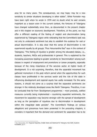 area for so many years. The consequences, we may hope, may be a new
sensitivity to similar situations developing in other states”. While Forrester may
have been right when he wrote in 1970 and no doubt what he said remains
important as a lesson even in the current context, the fortunes of Telangana
have changed substantially since then, as documented in the present chapter
and in the chapter on economic development. Therefore, at this point, we may
offer a different reading of the feeling of neglect and discrimination being
experienced by Telangana region while reiterating that the Committee‟s task was
not only to understand sentiment but also to establish the evidence for real or
actual discrimination. It is also clear that the sense of discrimination is not
experienced equally by all groups. Thus Hanumantha Rao9 says in the context of
Telangana, “The feeling of injustice is greater among the educated classes, i.e.,
students, teachers, NGOs and professionals in general. This is explained by the
increasing awareness leading to greater sensitivity to „discrimination‟ among such
classes in respect of employment and promotions or career prospects, especially
because of the rising importance of the services sector at higher levels of
development. It is not surprising, therefore, that the separatist movement has
gathered momentum in the post reform period when the opportunities for such
classes have proliferated in the services sector and the role of the state in
influencing development and regional equity has vastly increased. For the same
reasons, it should not come as a surprise that the separatist sentiments are
stronger in the relatively developed areas like North Telangana. Therefore, it can
be concluded that far from „development programmes – more precisely, welfare
measures currently being implemented – countering separatist sentiments, the
movement for separation may become stronger with the spread of development
as long as the perception of injustices due to discrimination in development
within the integrated state persists”. The Committee‟s findings on various
allegations and grievances have been presented in the preceding chapters; it
considers it important that the demand and sentiment for separation has to be

Rao, Hanumantha, 2010 Regional Disparities, Smaller States and Statehood for Telangana, New Delhi, Academic
Foundation, pp125
9

355

 