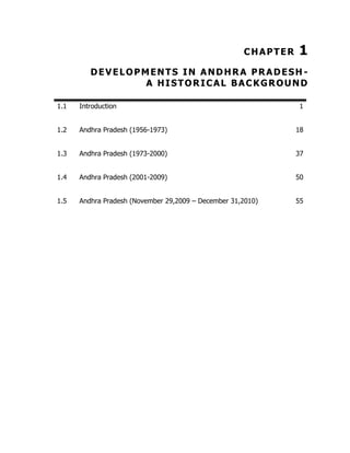 CHAPTER

1

DEVELOPMENTS IN ANDHRA PRADESH A HISTORICAL BACKGROUND
1.1

Introduction

1

1.2

Andhra Pradesh (1956-1973)

18

1.3

Andhra Pradesh (1973-2000)

37

1.4

Andhra Pradesh (2001-2009)

50

1.5

Andhra Pradesh (November 29,2009 – December 31,2010)

55

 