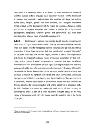 regionalism is a movement which is not based on more fundamental primordial
identities such as caste or language but is essentially modern – in the direction of
a balanced and equitable modernization. Our analysis will show that cutting
across caste, religion, gender and other divisions, the Telangana movement
brings a focus on the development of the region as a whole, a focus on rights
and access to regional resources and further, it pitches for a rights-based
development perspective whereby groups and communities put forth their
agendas within a larger vision of equitable development.
7.4.02

Contemporary regional movements should thus be interpreted in

the context of “rights based development”. This by no means should be taken to
imply that people wish to monopolise regional resources and go back to autarkic
economies. It does, however, mean that local people wish to assert “first right”
on decisions over resources in their region, exercise a say in their exploitation
and debate the impact of particular modes of resource exploitation on their wellbeing. In this context, it would be germane to remember that even the Chipko
movement was first a movement for local rights over regional resources and only
subsequently did it turn into an environmental movement.12 It was no different in
the case of the Sardar Sarovar Dam on the Narmada, where the crucial issue was
the need to respect the rights of native tribal and other communities and ensure
their proper rehabilitation, resettlement and future livelihood. Thus various kinds
of assertions, whether caste-based or environment based have had the merit of
drawing attention to various inequities and setting society on a corrective path.
As M.N. Srinivas, the respected sociologist said, much of the churning in
contemporary India is part of a silent revolution brought about by the very
nature of democracy which willy-nilly places power through the vote in the hands
of people.

12

Guha, Ramachandra, 1989 The Unquiet Woods : Ecological Change and Peasant Resistance in the Himalaya s, New
Delhi, Oxford University Press

357

 