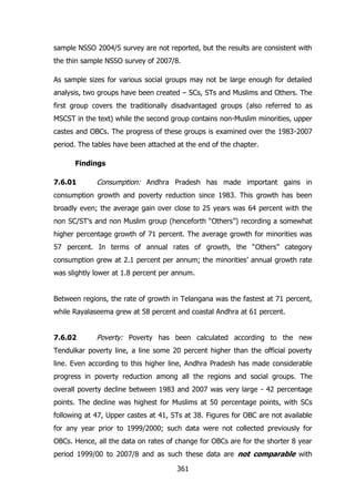 sample NSSO 2004/5 survey are not reported, but the results are consistent with
the thin sample NSSO survey of 2007/8.
As sample sizes for various social groups may not be large enough for detailed
analysis, two groups have been created – SCs, STs and Muslims and Others. The
first group covers the traditionally disadvantaged groups (also referred to as
MSCST in the text) while the second group contains non-Muslim minorities, upper
castes and OBCs. The progress of these groups is examined over the 1983-2007
period. The tables have been attached at the end of the chapter.
Findings
7.6.01

Consumption: Andhra Pradesh has made important gains in

consumption growth and poverty reduction since 1983. This growth has been
broadly even; the average gain over close to 25 years was 64 percent with the
non SC/ST‟s and non Muslim group (henceforth “Others”) recording a somewhat
higher percentage growth of 71 percent. The average growth for minorities was
57 percent. In terms of annual rates of growth, the “Others” category
consumption grew at 2.1 percent per annum; the minorities‟ annual growth rate
was slightly lower at 1.8 percent per annum.
Between regions, the rate of growth in Telangana was the fastest at 71 percent,
while Rayalaseema grew at 58 percent and coastal Andhra at 61 percent.
7.6.02

Poverty: Poverty has been calculated according to the new

Tendulkar poverty line, a line some 20 percent higher than the official poverty
line. Even according to this higher line, Andhra Pradesh has made considerable
progress in poverty reduction among all the regions and social groups. The
overall poverty decline between 1983 and 2007 was very large - 42 percentage
points. The decline was highest for Muslims at 50 percentage points, with SCs
following at 47, Upper castes at 41, STs at 38. Figures for OBC are not available
for any year prior to 1999/2000; such data were not collected previously for
OBCs. Hence, all the data on rates of change for OBCs are for the shorter 8 year
period 1999/00 to 2007/8 and as such these data are not comparable with
361

 