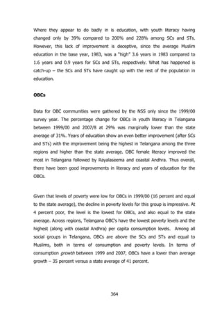 Where they appear to do badly in is education, with youth literacy having
changed only by 39% compared to 200% and 228% among SCs and STs.
However, this lack of improvement is deceptive, since the average Muslim
education in the base year, 1983, was a “high” 3.6 years in 1983 compared to
1.6 years and 0.9 years for SCs and STs, respectively. What has happened is
catch-up – the SCs and STs have caught up with the rest of the population in
education.
OBCs
Data for OBC communities were gathered by the NSS only since the 1999/00
survey year. The percentage change for OBCs in youth literacy in Telangana
between 1999/00 and 2007/8 at 29% was marginally lower than the state
average of 31%. Years of education show an even better improvement (after SCs
and STs) with the improvement being the highest in Telangana among the three
regions and higher than the state average. OBC female literacy improved the
most in Telangana followed by Rayalaseema and coastal Andhra. Thus overall,
there have been good improvements in literacy and years of education for the
OBCs.

Given that levels of poverty were low for OBCs in 1999/00 (16 percent and equal
to the state average), the decline in poverty levels for this group is impressive. At
4 percent poor, the level is the lowest for OBCs, and also equal to the state
average. Across regions, Telangana OBC‟s have the lowest poverty levels and the
highest (along with coastal Andhra) per capita consumption levels. Among all
social groups in Telangana, OBCs are above the SCs and STs and equal to
Muslims, both in terms of consumption and poverty levels. In terms of
consumption growth between 1999 and 2007, OBCs have a lower than average
growth – 35 percent versus a state average of 41 percent.

364

 