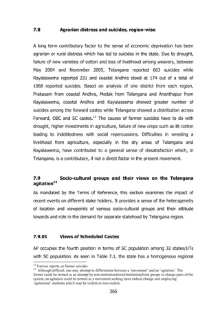 7.8

Agrarian distress and suicides, region-wise

A long term contributory factor to the sense of economic deprivation has been
agrarian or rural distress which has led to suicides in the state. Due to drought,
failure of new varieties of cotton and loss of livelihood among weavers, between
May 2004 and November 2005, Telangana reported 663 suicides while
Rayalaseema reported 231 and coastal Andhra stood at 174 out of a total of
1068 reported suicides. Based on analysis of one district from each region,
Prakasam from coastal Andhra, Medak from Telangana and Ananthapur from
Rayalaseema, coastal Andhra and Rayalaseema showed greater number of
suicides among the forward castes while Telangana showed a distribution across
Forward, OBC and SC castes.13 The causes of farmer suicides have to do with
drought, higher investments in agriculture, failure of new crops such as Bt cotton
leading to indebtedness with social repercussions. Difficulties in wresting a
livelihood from agriculture, especially in the dry areas of Telangana and
Rayalaseema, have contributed to a general sense of dissatisfaction which, in
Telangana, is a contributory, if not a direct factor in the present movement.

7.9
Socio-cultural groups and their views on the Telangana
agitation14
As mandated by the Terms of Reference, this section examines the impact of
recent events on different stake holders. It provides a sense of the heterogeneity
of location and viewpoints of various socio-cultural groups and their attitude
towards and role in the demand for separate statehood by Telangana region.

7.9.01

Views of Scheduled Castes

AP occupies the fourth position in terms of SC population among 32 states/UTs
with SC population. As seen in Table 7.1, the state has a homogenous regional
13

Various reports on farmer suicides
Although difficult, one may attempt to differentiate between a „movement‟ and an „agitation‟. The
former could be termed as an attempt by non-institutionalized/institutionalized groups to change parts of the
system; an agitation could be termed as a movement seeking more radical change and employing
„agitational‟ methods which may be violent or non-violent.
14

366

 