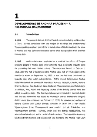 1
DEVELOPMENTS IN ANDHRA PRADESH – A
HISTORICAL BACKGROUND
1.1

Introduction

1.1.01

The present state of Andhra Pradesh came into being on November

1, 1956.

It was constituted with the merger of the large and predominantly

Telugu-speaking residuary part of the erstwhile state of Hyderabad with the state
of Andhra that had come into existence earlier after its separation from the then
Madras state.
1.1.02

Andhra state was constituted as a result of the efforts of Telugu-

speaking people of Madras state who wished to have a separate linguistic state
for promoting their own distinct culture. The state was formed on October 1,
1953, after the Act of Parliament (the Andhra State Act of 1953) received the
President‟s assent on September 14, 1953. It was the first state constituted on
linguistic basis after India‟s independence.

At the time of its formation, Andhra

state consisted of the districts of Anantapur, Kurnool, Kadapah, Chittoor, Nellore,
Krishna, Guntur, East Godavari, West Godavari, Visakhapatnam and Srikakulam.
In addition, Alur, Adoni and Rayadurg talukas of the Bellary district were also
added to Andhra state. The first two talukas were included in Kurnool district
and the last mentioned was added to Anantapur district. Prakasham (Ongole)
district came into existence on February 2, 1970, by carving out portions of
Nellore, Kurnool and Guntur districts. Similarly, in 1979- 80, a new district
Vijayanagaram (now Vizianagaram) was created out of Srikakulam and
Visakhapatnam districts.

Kurnool, which was the district headquarters, was

selected and developed as the capital of Andhra state. The Legislative Assembly
functioned from Kurnool and consisted of 196 members. The Andhra High Court

1

 