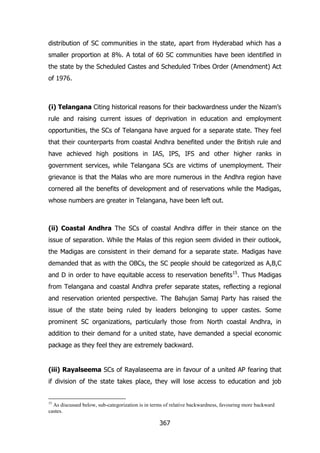 distribution of SC communities in the state, apart from Hyderabad which has a
smaller proportion at 8%. A total of 60 SC communities have been identified in
the state by the Scheduled Castes and Scheduled Tribes Order (Amendment) Act
of 1976.

(i) Telangana Citing historical reasons for their backwardness under the Nizam‟s
rule and raising current issues of deprivation in education and employment
opportunities, the SCs of Telangana have argued for a separate state. They feel
that their counterparts from coastal Andhra benefited under the British rule and
have achieved high positions in IAS, IPS, IFS and other higher ranks in
government services, while Telangana SCs are victims of unemployment. Their
grievance is that the Malas who are more numerous in the Andhra region have
cornered all the benefits of development and of reservations while the Madigas,
whose numbers are greater in Telangana, have been left out.

(ii) Coastal Andhra The SCs of coastal Andhra differ in their stance on the
issue of separation. While the Malas of this region seem divided in their outlook,
the Madigas are consistent in their demand for a separate state. Madigas have
demanded that as with the OBCs, the SC people should be categorized as A,B,C
and D in order to have equitable access to reservation benefits15. Thus Madigas
from Telangana and coastal Andhra prefer separate states, reflecting a regional
and reservation oriented perspective. The Bahujan Samaj Party has raised the
issue of the state being ruled by leaders belonging to upper castes. Some
prominent SC organizations, particularly those from North coastal Andhra, in
addition to their demand for a united state, have demanded a special economic
package as they feel they are extremely backward.

(iii) Rayalseema SCs of Rayalaseema are in favour of a united AP fearing that
if division of the state takes place, they will lose access to education and job

15

As discussed below, sub-categorization is in terms of relative backwardness, favouring more backward
castes.

367

 